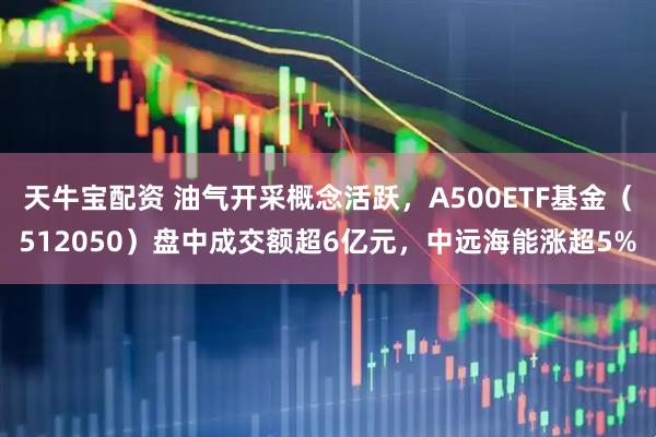 天牛宝配资 油气开采概念活跃，A500ETF基金（512050）盘中成交额超6亿元，中远海能涨超5%