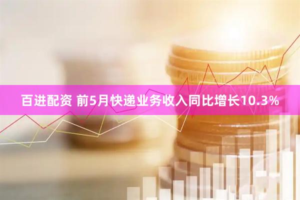 百进配资 前5月快递业务收入同比增长10.3%