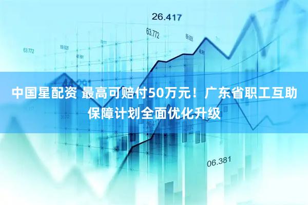中国星配资 最高可赔付50万元！广东省职工互助保障计划全面优化升级