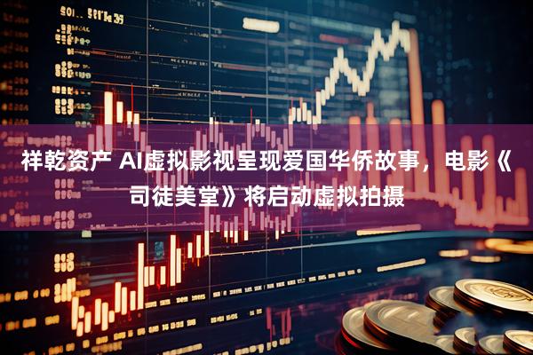 祥乾资产 AI虚拟影视呈现爱国华侨故事，电影《司徒美堂》将启动虚拟拍摄