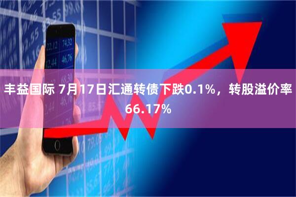 丰益国际 7月17日汇通转债下跌0.1%，转股溢价率66.17%