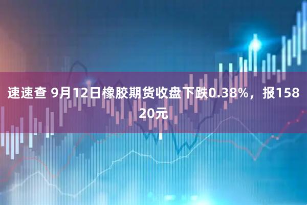 速速查 9月12日橡胶期货收盘下跌0.38%，报15820元
