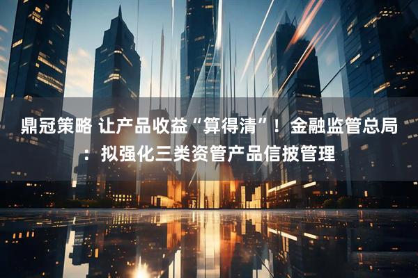 鼎冠策略 让产品收益“算得清”！金融监管总局：拟强化三类资管产品信披管理