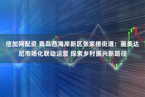 倍加网配资 青岛西海岸新区张家楼街道：画美达尼市场化联动运营 探索乡村振兴新路径