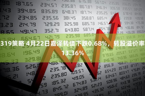 319策略 4月22日嘉泽转债下跌0.68%，转股溢价率13.36%