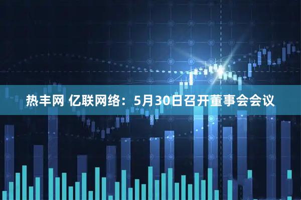 热丰网 亿联网络：5月30日召开董事会会议