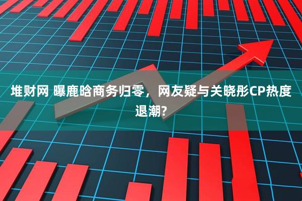 堆财网 曝鹿晗商务归零，网友疑与关晓彤CP热度退潮?