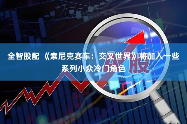 全智股配 《索尼克赛车：交叉世界》将加入一些系列小众冷门角色