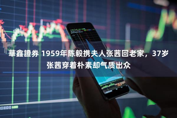 華鑫證券 1959年陈毅携夫人张茜回老家，37岁张茜穿着朴素却气质出众